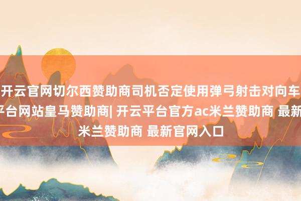 开云官网切尔西赞助商司机否定使用弹弓射击对向车辆-开云平台网站皇马赞助商| 开云平台官方ac米兰赞助商 最新官网入口