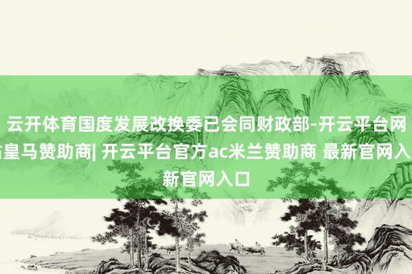 云开体育国度发展改换委已会同财政部-开云平台网站皇马赞助商| 开云平台官方ac米兰赞助商 最新官网入口