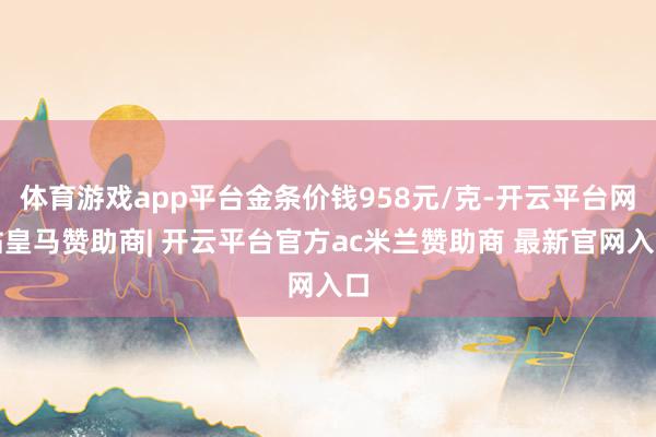 体育游戏app平台金条价钱958元/克-开云平台网站皇马赞助商| 开云平台官方ac米兰赞助商 最新官网入口