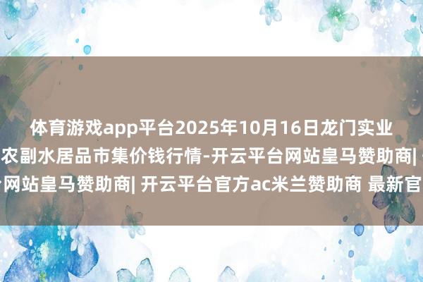 体育游戏app平台2025年10月16日龙门实业（集团）有限公司西三街农副水居品市集价钱行情-开云平台网站皇马赞助商| 开云平台官方ac米兰赞助商 最新官网入口
