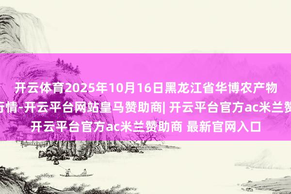 开云体育2025年10月16日黑龙江省华博农产物阛阓有限公司价钱行情-开云平台网站皇马赞助商| 开云平台官方ac米兰赞助商 最新官网入口