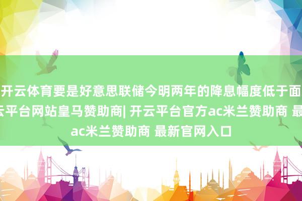 开云体育要是好意思联储今明两年的降息幅度低于面前预估-开云平台网站皇马赞助商| 开云平台官方ac米兰赞助商 最新官网入口