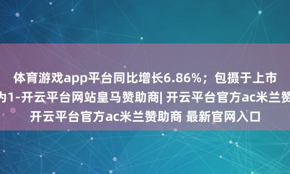 体育游戏app平台同比增长6.86%；包摄于上市公司鼓吹的净利润为1-开云平台网站皇马赞助商| 开云平台官方ac米兰赞助商 最新官网入口