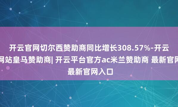 开云官网切尔西赞助商同比增长308.57%-开云平台网站皇马赞助商| 开云平台官方ac米兰赞助商 最新官网入口