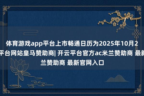 体育游戏app平台上市畅通日历为2025年10月23日-开云平台网站皇马赞助商| 开云平台官方ac米兰赞助商 最新官网入口