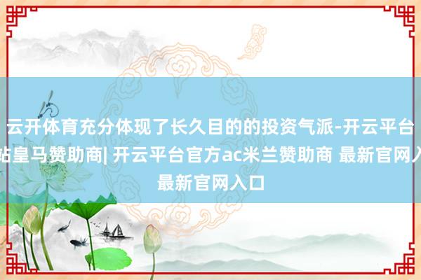 云开体育充分体现了长久目的的投资气派-开云平台网站皇马赞助商| 开云平台官方ac米兰赞助商 最新官网入口