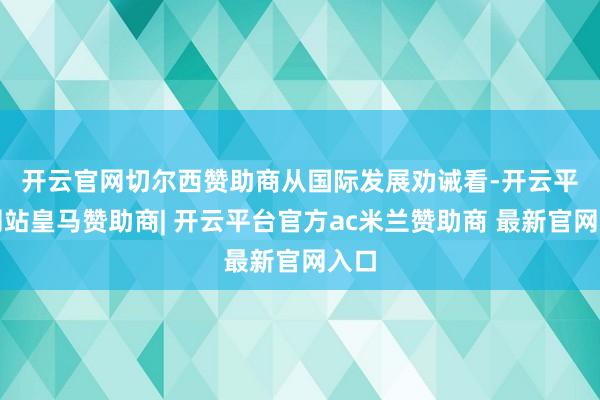 开云官网切尔西赞助商　　从国际发展劝诫看-开云平台网站皇马赞助商| 开云平台官方ac米兰赞助商 最新官网入口