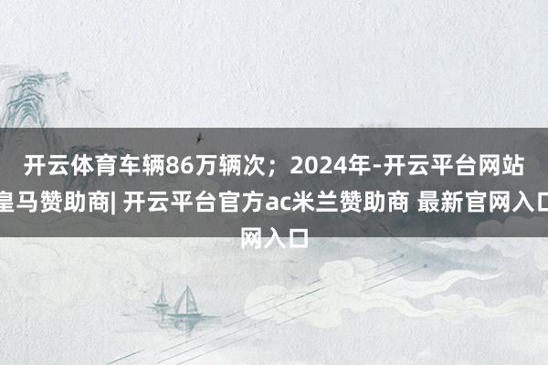 开云体育车辆86万辆次；2024年-开云平台网站皇马赞助商| 开云平台官方ac米兰赞助商 最新官网入口