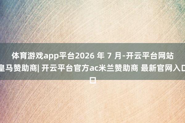 体育游戏app平台2026 年 7 月-开云平台网站皇马赞助商| 开云平台官方ac米兰赞助商 最新官网入口