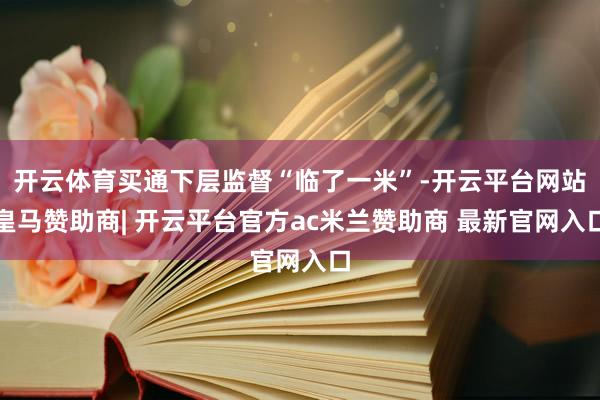 开云体育买通下层监督“临了一米”-开云平台网站皇马赞助商| 开云平台官方ac米兰赞助商 最新官网入口