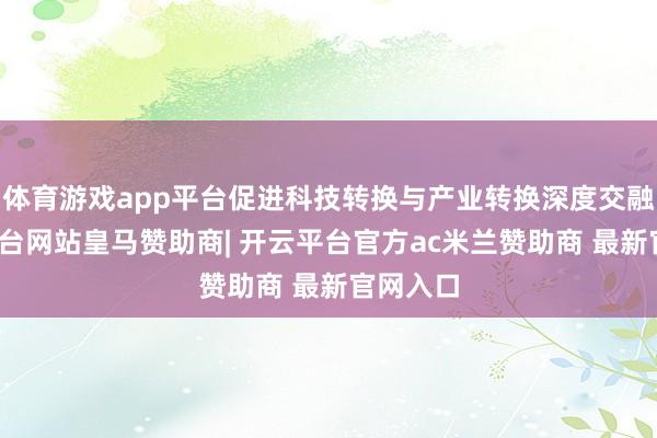 体育游戏app平台促进科技转换与产业转换深度交融-开云平台网站皇马赞助商| 开云平台官方ac米兰赞助商 最新官网入口