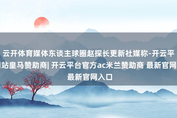 云开体育媒体东谈主球圈赵探长更新社媒称-开云平台网站皇马赞助商| 开云平台官方ac米兰赞助商 最新官网入口