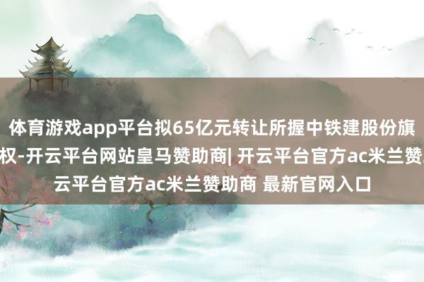 体育游戏app平台拟65亿元转让所握中铁建股份旗下四家公司一齐股权-开云平台网站皇马赞助商| 开云平台官方ac米兰赞助商 最新官网入口