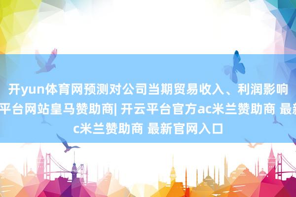 开yun体育网预测对公司当期贸易收入、利润影响有限-开云平台网站皇马赞助商| 开云平台官方ac米兰赞助商 最新官网入口