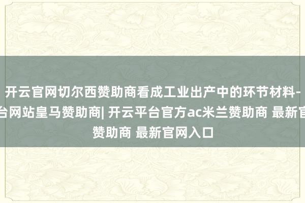 开云官网切尔西赞助商看成工业出产中的环节材料-开云平台网站皇马赞助商| 开云平台官方ac米兰赞助商 最新官网入口
