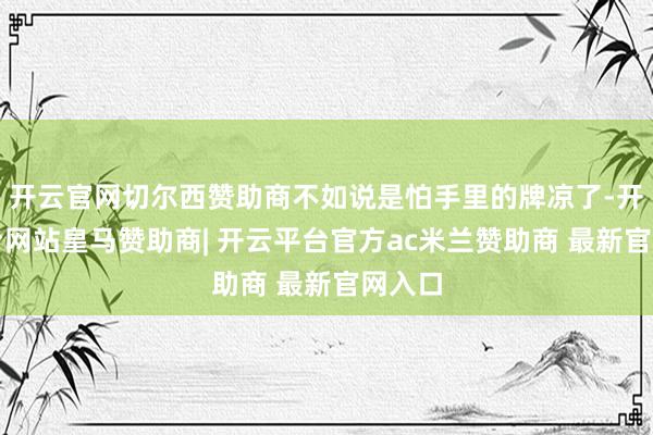 开云官网切尔西赞助商不如说是怕手里的牌凉了-开云平台网站皇马赞助商| 开云平台官方ac米兰赞助商 最新官网入口