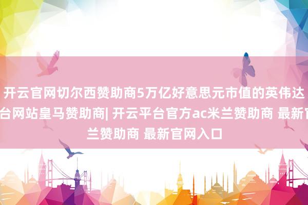 开云官网切尔西赞助商5万亿好意思元市值的英伟达-开云平台网站皇马赞助商| 开云平台官方ac米兰赞助商 最新官网入口