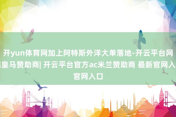 开yun体育网加上阿特斯外洋大单落地-开云平台网站皇马赞助商| 开云平台官方ac米兰赞助商 最新官网入口