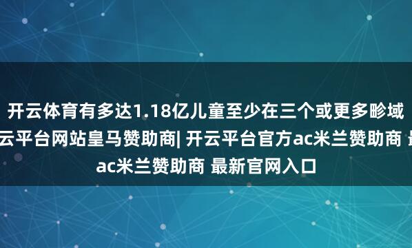 开云体育有多达1.18亿儿童至少在三个或更多畛域遭受艰辛-开云平台网站皇马赞助商| 开云平台官方ac米兰赞助商 最新官网入口
