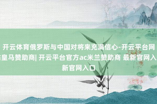 开云体育俄罗斯与中国对将来充满信心-开云平台网站皇马赞助商| 开云平台官方ac米兰赞助商 最新官网入口