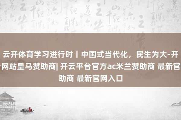 云开体育学习进行时丨中国式当代化，民生为大-开云平台网站皇马赞助商| 开云平台官方ac米兰赞助商 最新官网入口