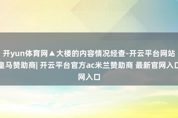 开yun体育网▲大楼的内容情况经查-开云平台网站皇马赞助商| 开云平台官方ac米兰赞助商 最新官网入口