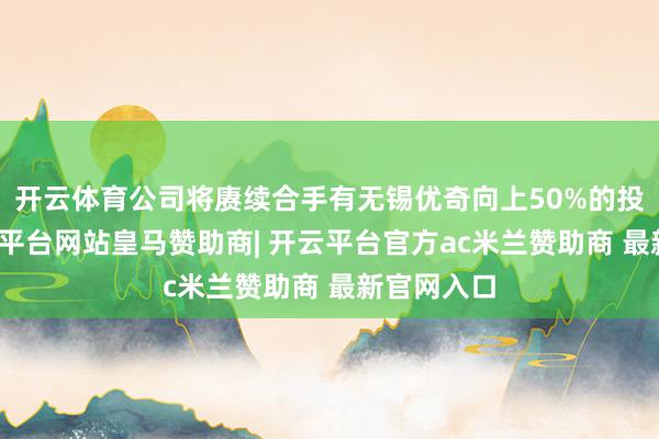 开云体育公司将赓续合手有无锡优奇向上50%的投票权-开云平台网站皇马赞助商| 开云平台官方ac米兰赞助商 最新官网入口