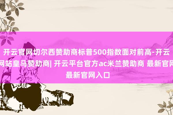开云官网切尔西赞助商标普500指数面对前高-开云平台网站皇马赞助商| 开云平台官方ac米兰赞助商 最新官网入口