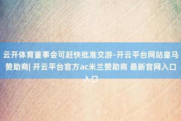 云开体育董事会可赶快批准交游-开云平台网站皇马赞助商| 开云平台官方ac米兰赞助商 最新官网入口
