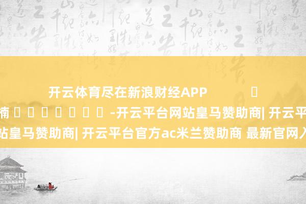 开云体育尽在新浪财经APP            						包袱剪辑：朱赫楠 							-开云平台网站皇马赞助商| 开云平台官方ac米兰赞助商 最新官网入口