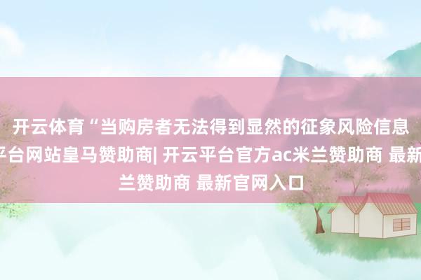 开云体育　　“当购房者无法得到显然的征象风险信息时-开云平台网站皇马赞助商| 开云平台官方ac米兰赞助商 最新官网入口