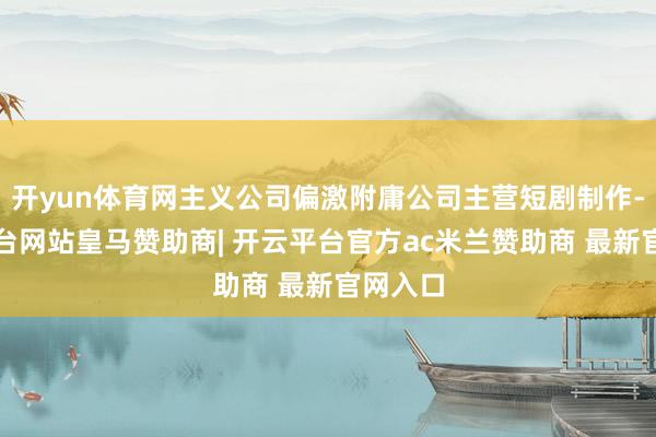 开yun体育网主义公司偏激附庸公司主营短剧制作-开云平台网站皇马赞助商| 开云平台官方ac米兰赞助商 最新官网入口