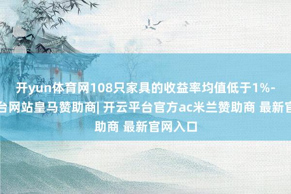 开yun体育网108只家具的收益率均值低于1%-开云平台网站皇马赞助商| 开云平台官方ac米兰赞助商 最新官网入口
