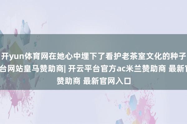 开yun体育网在她心中埋下了看护老茶室文化的种子-开云平台网站皇马赞助商| 开云平台官方ac米兰赞助商 最新官网入口