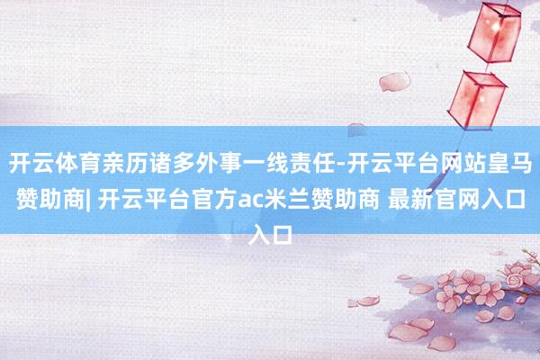 开云体育亲历诸多外事一线责任-开云平台网站皇马赞助商| 开云平台官方ac米兰赞助商 最新官网入口