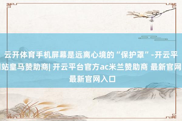 云开体育手机屏幕是远离心境的“保护罩”-开云平台网站皇马赞助商| 开云平台官方ac米兰赞助商 最新官网入口