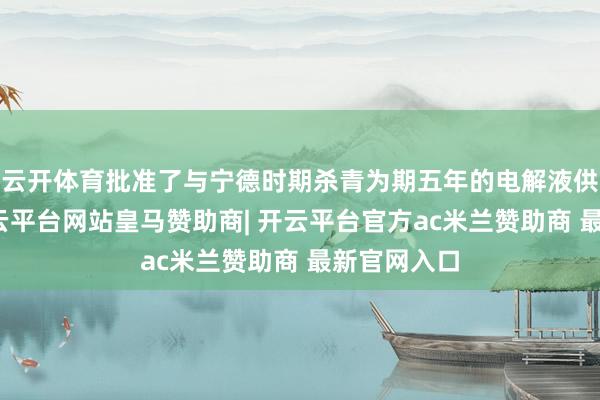云开体育批准了与宁德时期杀青为期五年的电解液供应条约-开云平台网站皇马赞助商| 开云平台官方ac米兰赞助商 最新官网入口