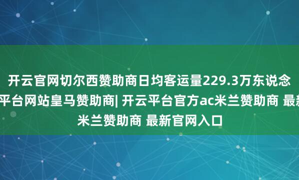 开云官网切尔西赞助商日均客运量229.3万东说念主次-开云平台网站皇马赞助商| 开云平台官方ac米兰赞助商 最新官网入口