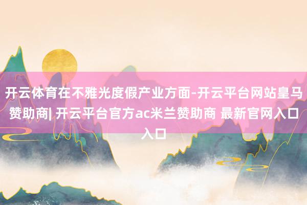 开云体育在不雅光度假产业方面-开云平台网站皇马赞助商| 开云平台官方ac米兰赞助商 最新官网入口