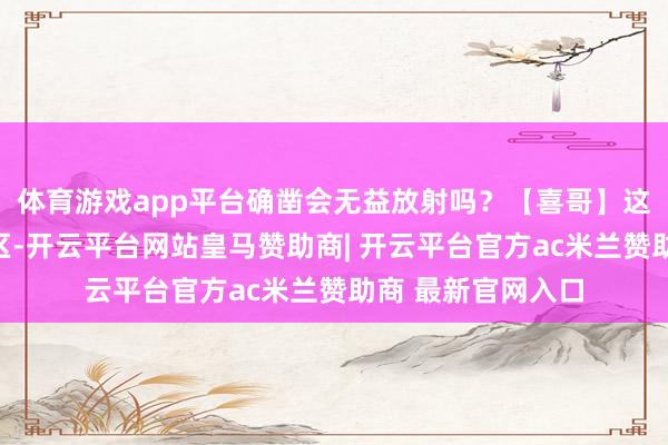 体育游戏app平台确凿会无益放射吗？【喜哥】这是比拟常见的误区-开云平台网站皇马赞助商| 开云平台官方ac米兰赞助商 最新官网入口