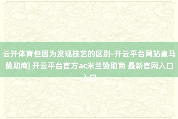 云开体育但因为发现技艺的区别-开云平台网站皇马赞助商| 开云平台官方ac米兰赞助商 最新官网入口