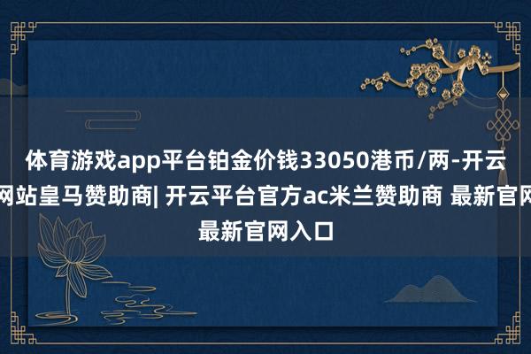 体育游戏app平台铂金价钱33050港币/两-开云平台网站皇马赞助商| 开云平台官方ac米兰赞助商 最新官网入口