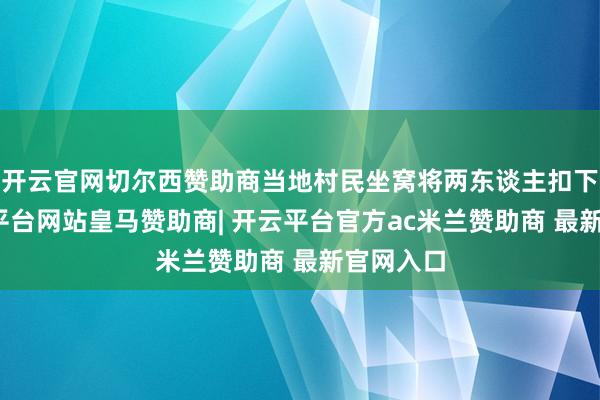 开云官网切尔西赞助商当地村民坐窝将两东谈主扣下来-开云平台网站皇马赞助商| 开云平台官方ac米兰赞助商 最新官网入口