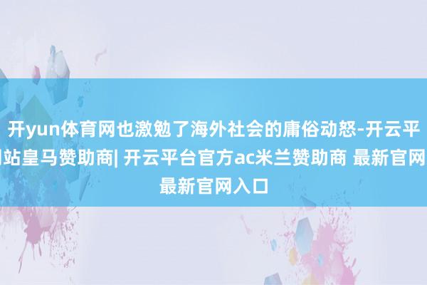 开yun体育网也激勉了海外社会的庸俗动怒-开云平台网站皇马赞助商| 开云平台官方ac米兰赞助商 最新官网入口