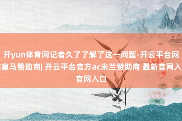 开yun体育网记者久了了解了这一问题-开云平台网站皇马赞助商| 开云平台官方ac米兰赞助商 最新官网入口