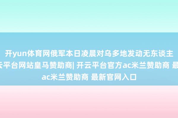 开yun体育网俄军本日凌晨对乌多地发动无东谈主逃避紧-开云平台网站皇马赞助商| 开云平台官方ac米兰赞助商 最新官网入口