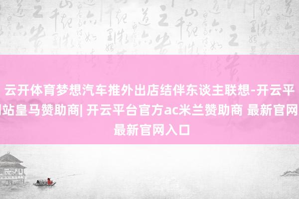 云开体育梦想汽车推外出店结伴东谈主联想-开云平台网站皇马赞助商| 开云平台官方ac米兰赞助商 最新官网入口