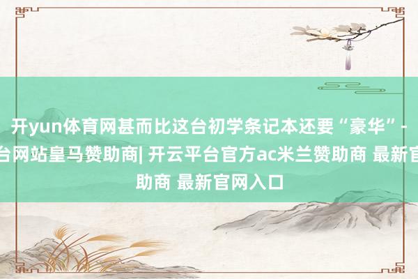 开yun体育网甚而比这台初学条记本还要“豪华”-开云平台网站皇马赞助商| 开云平台官方ac米兰赞助商 最新官网入口